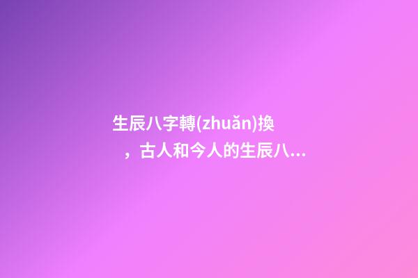 生辰八字轉(zhuǎn)換，古人和今人的生辰八字有一樣的嗎-第1張-觀點(diǎn)-玄機(jī)派